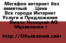 Мегафон интернет без лимитный   › Цена ­ 800 - Все города Интернет » Услуги и Предложения   . Ямало-Ненецкий АО,Муравленко г.